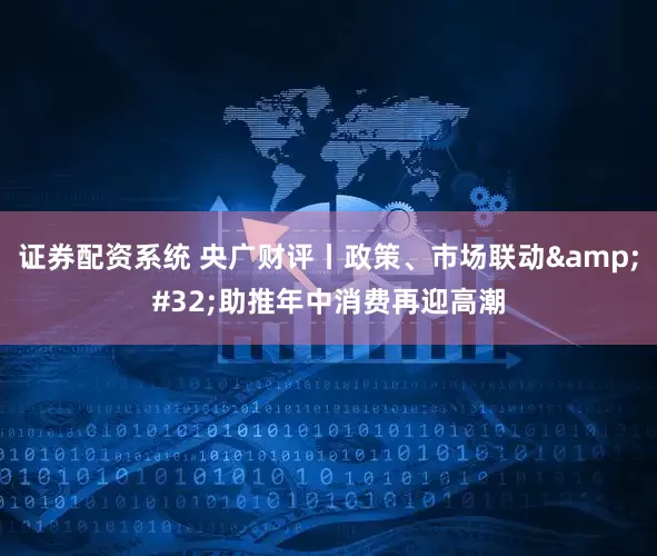 证券配资系统 央广财评丨政策、市场联动&#32;助推年中消费再迎高潮