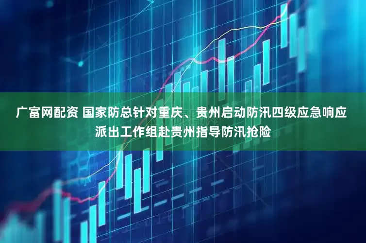 广富网配资 国家防总针对重庆、贵州启动防汛四级应急响应 派出工作组赴贵州指导防汛抢险
