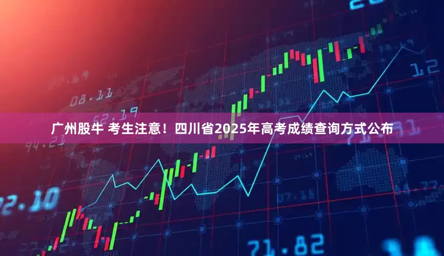 广州股牛 考生注意！四川省2025年高考成绩查询方式公布
