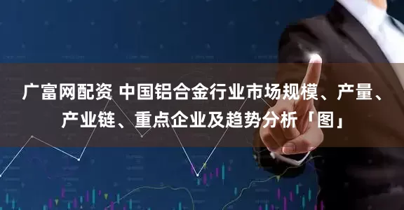 广富网配资 中国铝合金行业市场规模、产量、产业链、重点企业及趋势分析「图」