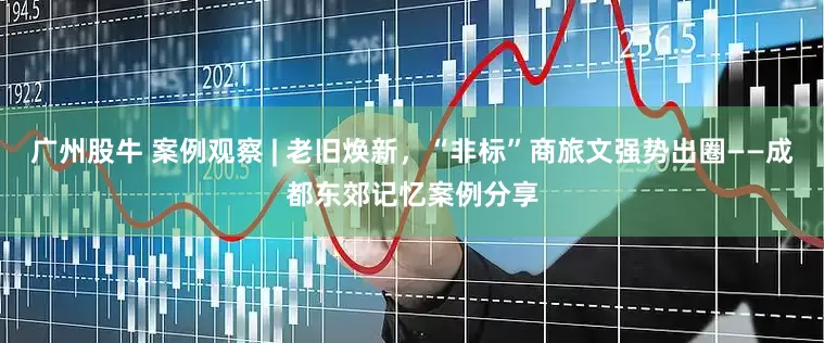 广州股牛 案例观察 | 老旧焕新，“非标”商旅文强势出圈——成都东郊记忆案例分享
