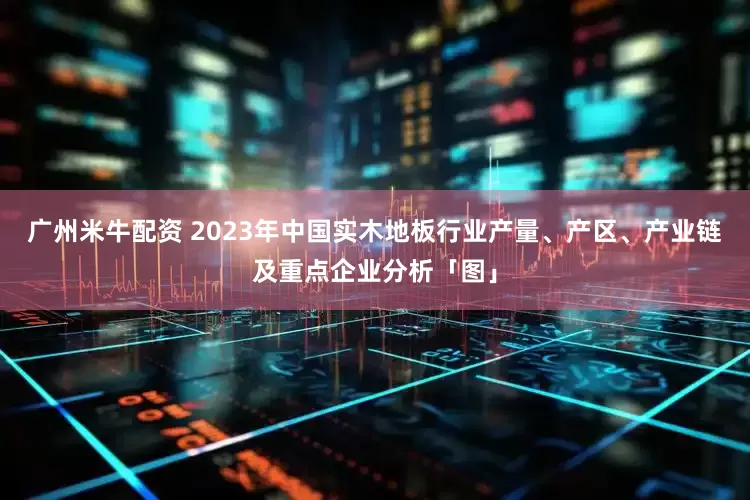 广州米牛配资 2023年中国实木地板行业产量、产区、产业链及重点企业分析「图」