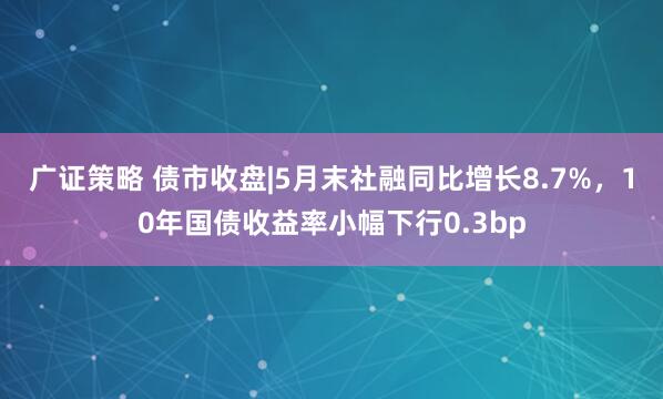广证策略 债市收盘|5月末社融同比增长8.7%，10年国债收益率小幅下行0.3bp