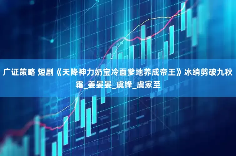 广证策略 短剧《天降神力奶宝冷面爹地养成帝王》冰绡剪破九秋霜_姜晏晏_虞锋_虞家至
