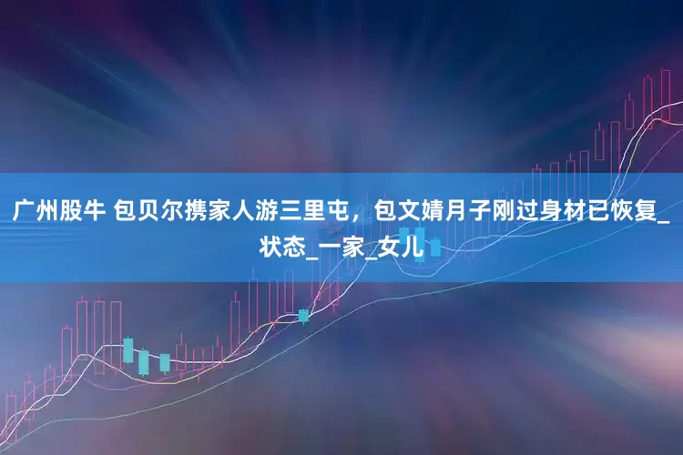 广州股牛 包贝尔携家人游三里屯，包文婧月子刚过身材已恢复_状态_一家_女儿