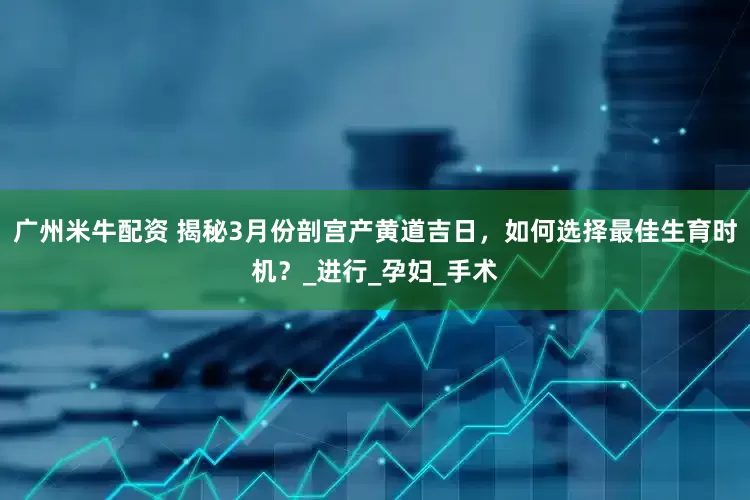 广州米牛配资 揭秘3月份剖宫产黄道吉日，如何选择最佳生育时机？_进行_孕妇_手术