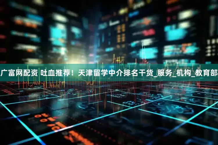 广富网配资 吐血推荐！天津留学中介排名干货_服务_机构_教育部