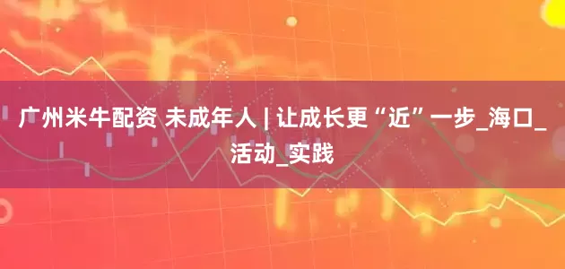 广州米牛配资 未成年人 | 让成长更“近”一步_海口_活动_实践