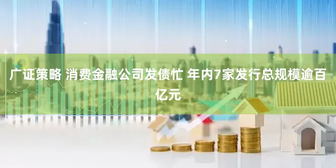 广证策略 消费金融公司发债忙 年内7家发行总规模逾百亿元