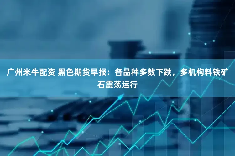 广州米牛配资 黑色期货早报：各品种多数下跌，多机构料铁矿石震荡运行