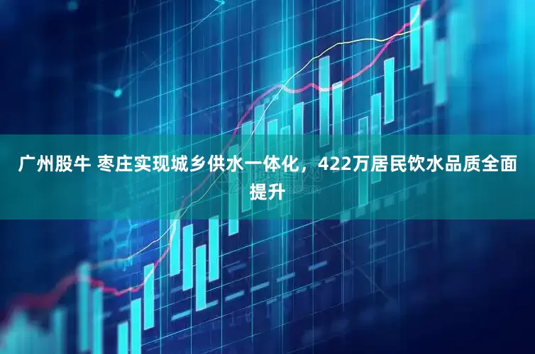 广州股牛 枣庄实现城乡供水一体化，422万居民饮水品质全面提升
