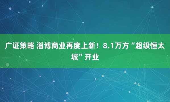 广证策略 淄博商业再度上新！8.1万方“超级恒太城”开业