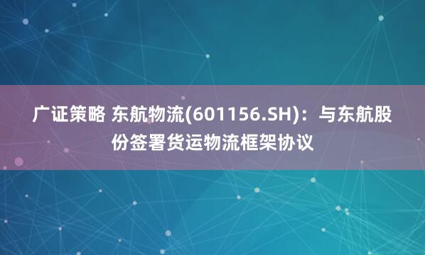 广证策略 东航物流(601156.SH)：与东航股份签署货运物流框架协议