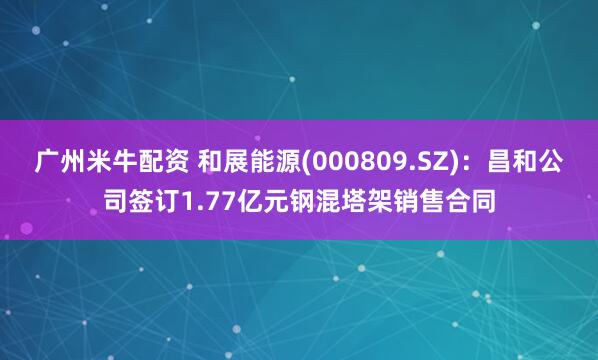 广州米牛配资 和展能源(000809.SZ)：昌和公司签订1.77亿元钢混塔架销售合同