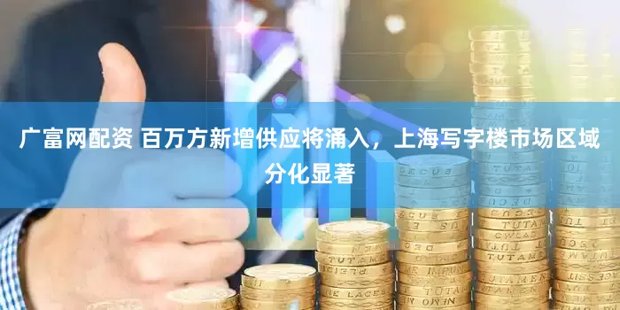 广富网配资 百万方新增供应将涌入，上海写字楼市场区域分化显著