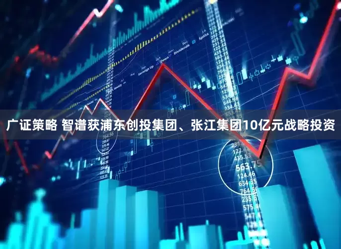 广证策略 智谱获浦东创投集团、张江集团10亿元战略投资