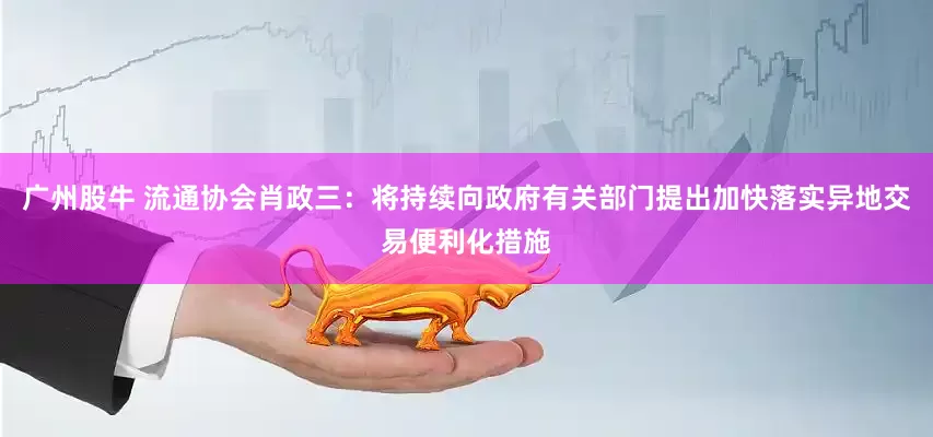 广州股牛 流通协会肖政三：将持续向政府有关部门提出加快落实异地交易便利化措施