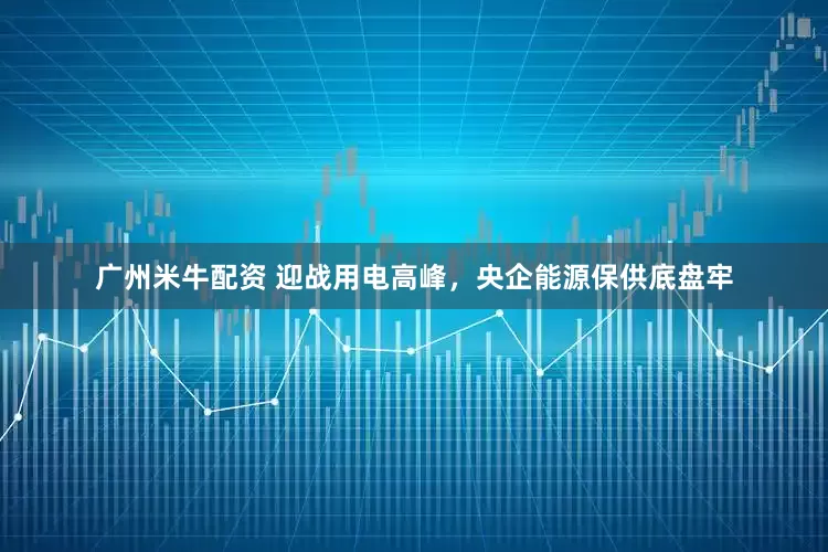 广州米牛配资 迎战用电高峰，央企能源保供底盘牢