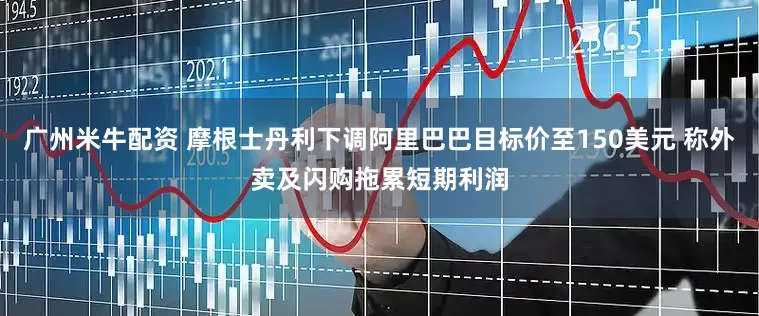 广州米牛配资 摩根士丹利下调阿里巴巴目标价至150美元 称外卖及闪购拖累短期利润