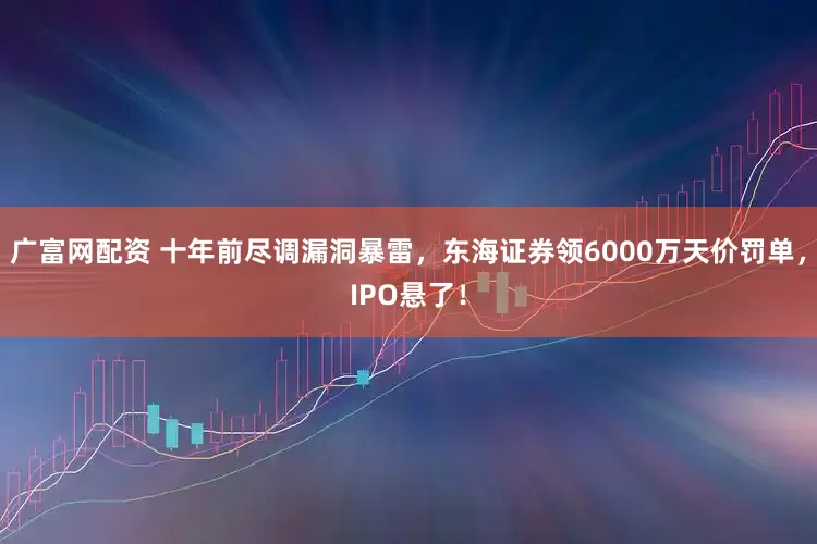 广富网配资 十年前尽调漏洞暴雷，东海证券领6000万天价罚单，IPO悬了！