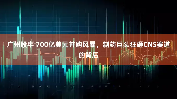 广州股牛 700亿美元并购风暴，制药巨头狂砸CNS赛道的背后