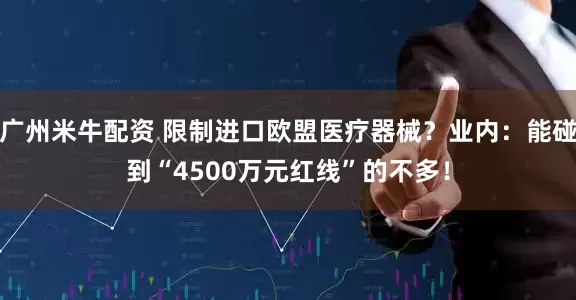 广州米牛配资 限制进口欧盟医疗器械？业内：能碰到“4500万元红线”的不多！