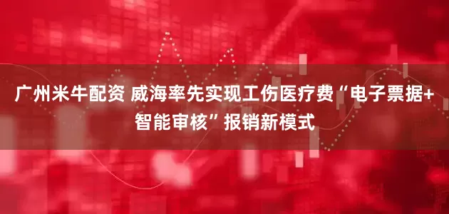广州米牛配资 威海率先实现工伤医疗费“电子票据+智能审核”报销新模式