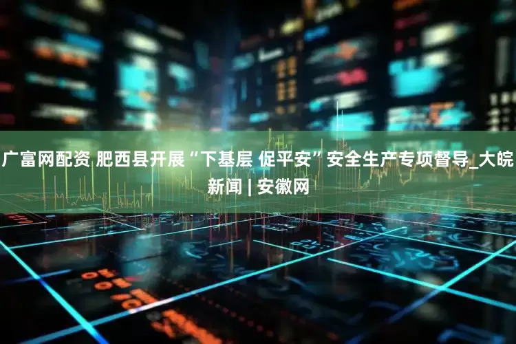 广富网配资 肥西县开展“下基层 促平安”安全生产专项督导_大皖新闻 | 安徽网