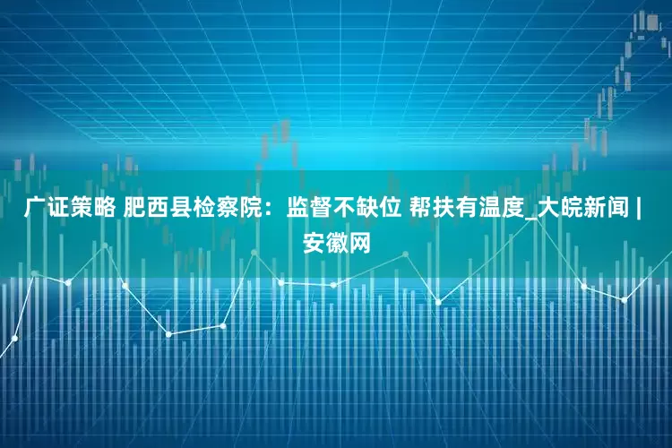 广证策略 肥西县检察院：监督不缺位 帮扶有温度_大皖新闻 | 安徽网