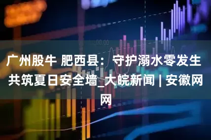 广州股牛 肥西县：守护溺水零发生 共筑夏日安全墙_大皖新闻 | 安徽网