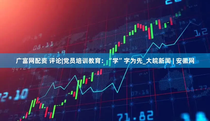 广富网配资 评论|党员培训教育：“学”字为先_大皖新闻 | 安徽网