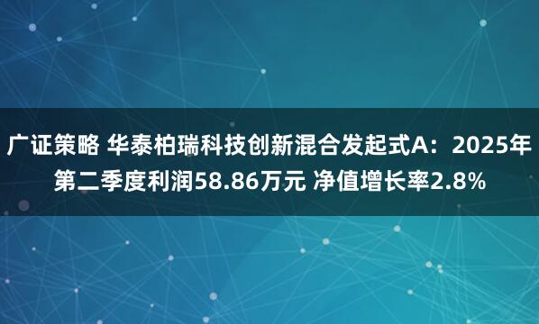 广证策略 华泰柏瑞科技创新混合发起式A：2025年第二季度利润58.86万元 净值增长率2.8%