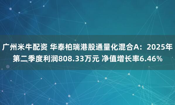 广州米牛配资 华泰柏瑞港股通量化混合A：2025年第二季度利润808.33万元 净值增长率6.46%