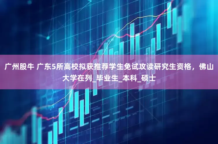 广州股牛 广东5所高校拟获推荐学生免试攻读研究生资格，佛山大学在列_毕业生_本科_硕士