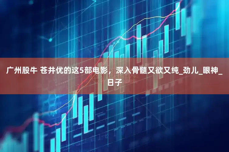 广州股牛 苍井优的这5部电影，深入骨髓又欲又纯_劲儿_眼神_日子